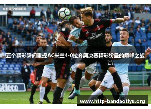五个精彩瞬间重现AC米兰4-0拉齐奥决赛精彩纷呈的巅峰之战