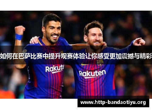 如何在巴萨比赛中提升观赛体验让你感受更加震撼与精彩