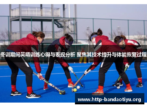 冬训期间吴曦训练心得与表现分析 聚焦其技术提升与体能恢复过程
