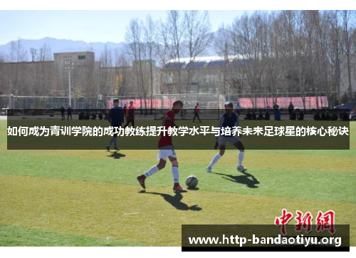 如何成为青训学院的成功教练提升教学水平与培养未来足球星的核心秘诀