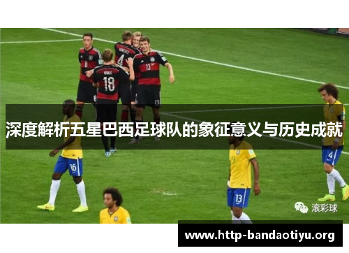 深度解析五星巴西足球队的象征意义与历史成就