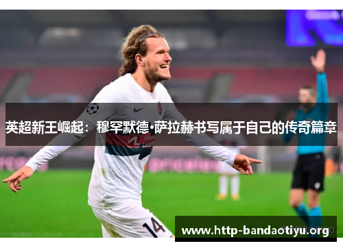 英超新王崛起：穆罕默德·萨拉赫书写属于自己的传奇篇章