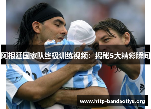 阿根廷国家队终极训练视频：揭秘5大精彩瞬间
