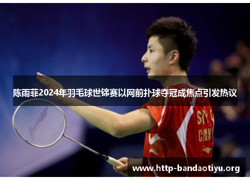 陈雨菲2024年羽毛球世锦赛以网前扑球夺冠成焦点引发热议 陈雨菲2024年羽毛球世锦赛以网前扑球夺冠成焦点引发热议