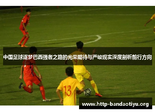 中国足球逐梦巴西强者之路的光荣期待与严峻现实深度剖析前行方向