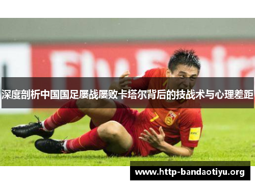 深度剖析中国国足屡战屡败卡塔尔背后的技战术与心理差距 深度剖析中国国足屡战屡败卡塔尔背后的技战术与心理差距