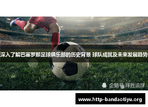 深入了解巴塞罗那足球俱乐部的历史背景 球队成就及未来发展趋势 深入了解巴塞罗那足球俱乐部的历史背景 球队成就及未来发展趋势