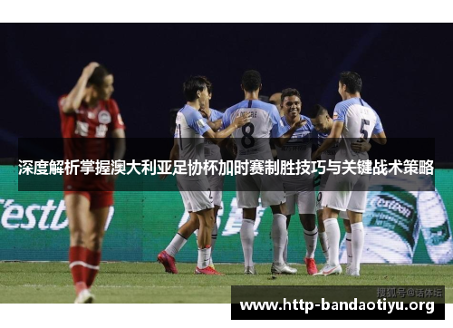 深度解析掌握澳大利亚足协杯加时赛制胜技巧与关键战术策略 深度解析掌握澳大利亚足协杯加时赛制胜技巧与关键战术策略