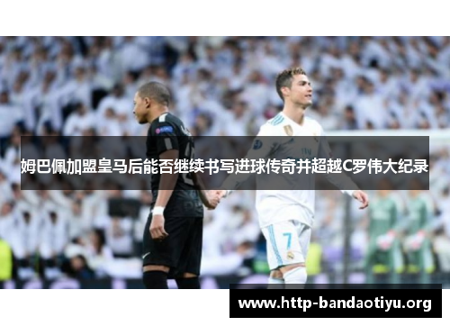 姆巴佩加盟皇马后能否继续书写进球传奇并超越C罗伟大纪录