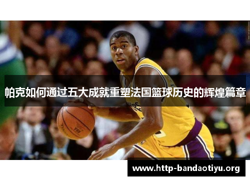 帕克如何通过五大成就重塑法国篮球历史的辉煌篇章