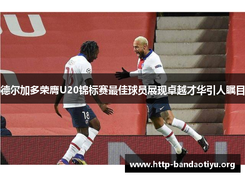 德尔加多荣膺U20锦标赛最佳球员展现卓越才华引人瞩目